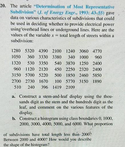 20 The article Determination of Most Representative Subdivision J of Energy Engr 1993 43 55 gave data on various characteristics of subdivisions that could be used in deciding whether to provide electrical power using overhead lines or underground lines Here are the values of the variable x total length of streets within a subdivision 1280 5320 4390 2100 1240 3060 4770 1050 360 3330 3380 340 1000 960 1320 530 3350 540 3870 1250 2400 960 1120 2120 450 2250 2320 2400 3150 5700 5220 500 1850 2460 5850 2700 2730 1670 100 5770 3150 1890 510 240 396 1419 2109 a Construct a stem and leaf display using the thou sands digit as the stem and the hundreds digit as the leaf and comment on the various features of the display b Construct a histogram using class boundaries 0 1000 2000 3000 4000 5000 and 6000 What proportion of subdivisions have total length less than 2000 Between 2000 and 4000 How would you describe the shape of the histogram