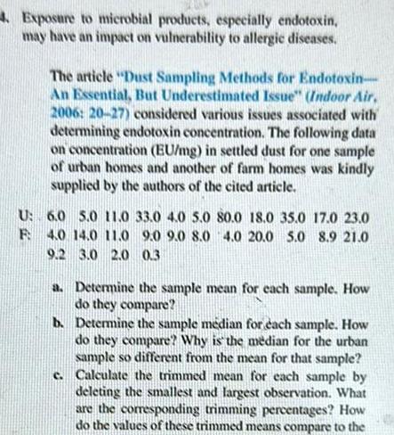 4 Exposure to microbial products especially endotoxin may have an impact on vulnerability to allergic diseases The article Dust Sampling Methods for Endotoxin An Essential But Underestimated Issue Indoor Air 2006 20 27 considered various issues associated with determining endotoxin concentration The following data on concentration EU mg in settled dust for one sample of urban homes and another of farm homes was kindly supplied by the authors of the cited article U 6 0 5 0 11 0 33 0 4 0 5 0 80 0 18 0 35 0 17 0 23 0 F 4 0 14 0 11 0 9 0 9 0 8 0 4 0 20 0 5 0 8 9 21 0 9 2 3 0 2 0 0 3 a Determine the sample mean for each sample How do they compare b Determine the sample m dian for each sample How do they compare Why is the median for the urban sample so different from the mean for that sample c Calculate the trimmed mean for each sample by deleting the smallest and largest observation What are the corresponding trimming percentages How do the values of these trimmed means compare to the