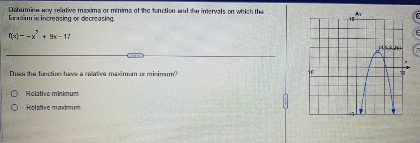 Determine any relative maxima or minima of the function and the intervals on which the function is increasing or decreasing 2 f x x 9x 17 Does the function have a relative maximum or minimum O Relative minimum O Relative maximum 10 10 10 Ay 4 5 3 25 10 C 6 C