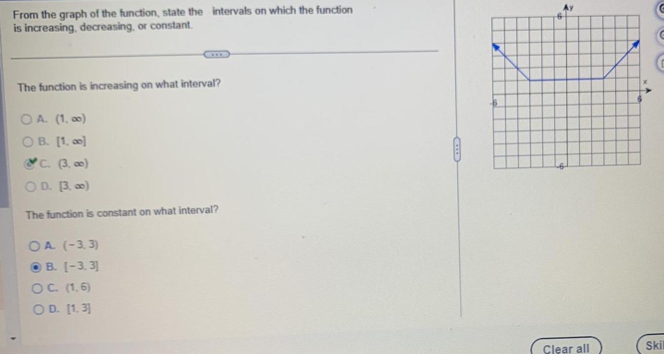 From the graph of the function state the intervals on which the function is increasing decreasing or constant The function is increasing on what interval OA 1 00 OB 1 00 C 3 00 OD 3 00 The function is constant on what interval OA 3 3 OB 3 3 OC 1 6 OD 1 3 Clear all x Skil