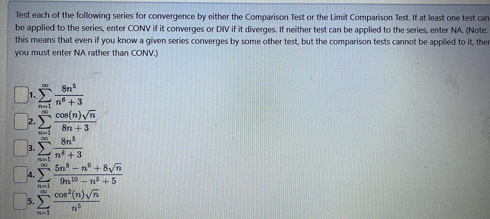 Test each of the following series for convergence by either the Comparison Test or the Limit Comparison Test If at least one test can be applied to the series enter CONV if it converges or DIV if it diverges If neither test can be applied to the series enter NA Note this means that even if you know a given series converges by some other test but the comparison tests cannot be applied to it ther you must enter NA rather than CONV 3 4 5 DO n 1 n 1 DO n 1 WW 22 DO n 1 8n5 n6 3 cos n n 8n 3 8n5 n 3 5n8n6 8 n 9n 10 n5 5 cos n n n5