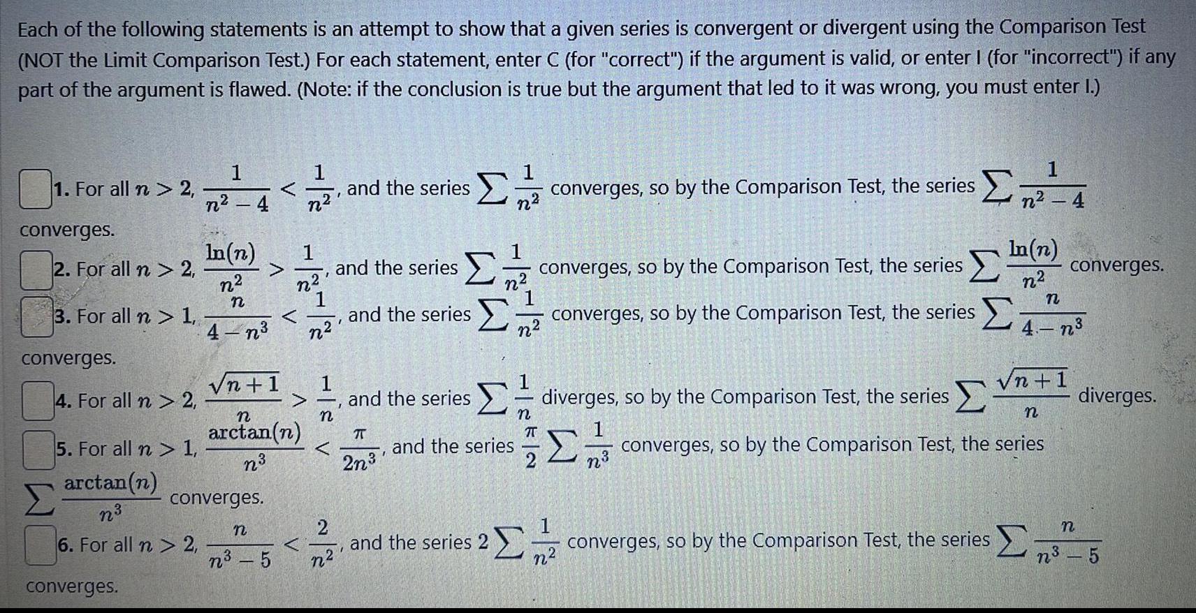 Each of the following statements is an attempt to show that a given series is convergent or divergent using the Comparison Test NOT the Limit Comparison Test For each statement enter C for correct if the argument is valid or enter I for incorrect if any part of the argument is flawed Note if the conclusion is true but the argument that led to it was wrong you must enter I 1 For all n 2 converges 2 For all n 2 3 For all n 1 converges 4 For all n 2 5 For all n 1 arctan n n 6 For all n 2 converges 4 and the series converges so by the Comparison Test the series n In n n n 4 n n 1 converges n arctan n n n n 5 222 1 1 n 1 n 2 n2 and the series I and the series and the series 2n I n and the series and the series 2 n n T 2 converges so by the Comparison Test the series converges so by the Comparison Test the series diverges so by the Comparison Test the series 1 222 In n n n n 4 n n 1 n converges so by the Comparison Test the series converges converges so by the Comparison Test the series diverges n n2 5