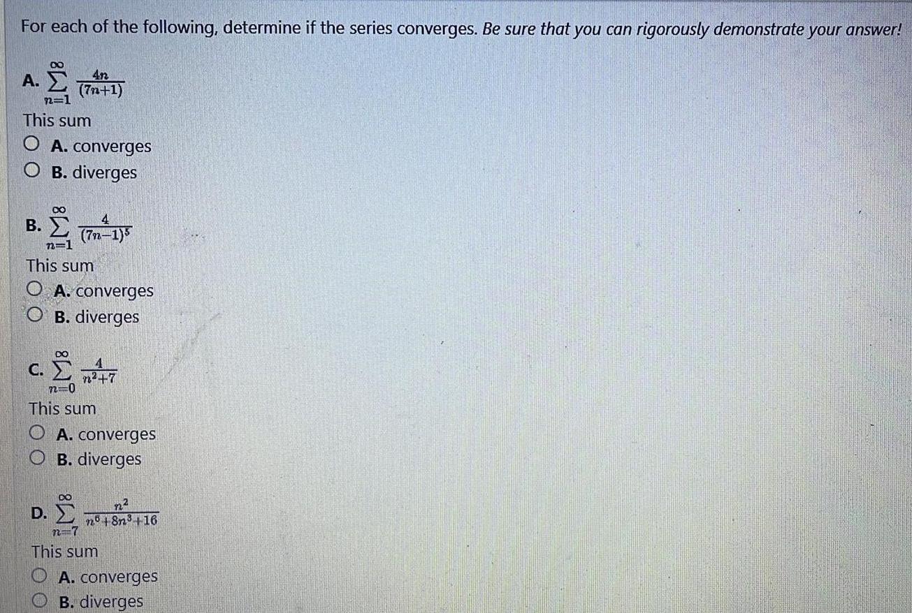 For each of the following determine if the series converges Be sure that you can rigorously demonstrate your answer A 4n 7n 1 n 1 This sum A converges O B diverges B 3 7 15 n 1 This sum O A converges OB diverges c n 7 72 0 This sum OA converges OB diverges D n n8n 16 n 7 This sum A converges B diverges