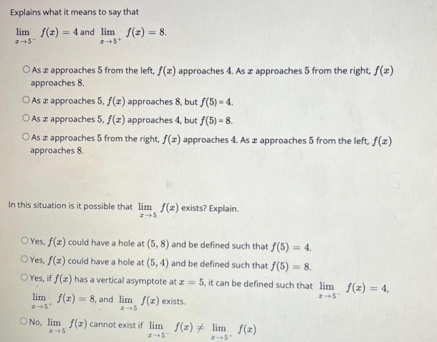 Explains what it means to say that lim f x 4 and lim f x 8 2 5 2 5 O As a approaches 5 from the left f x approaches 4 As a approaches 5 from the right f x approaches 8 O As a approaches 5 f x approaches 8 but f 5 4 O As a approaches 5 f x approaches 4 but f 5 8 O As a approaches 5 from the right f x approaches 4 As a approaches 5 from the left f x approaches 8 In this situation is it possible that lim f x exists Explain z 5 OYes f x could have a hole at 5 8 and be defined such that f 5 4 O Yes f x could have a hole at 5 4 and be defined such that f 5 8 OYes if f x has a vertical asymptote at x 5 it can be defined such that lim f x 4 2 5 lim f x 8 and lim f x exists z 5 2 5 No lim f z cannot exist if lim f x lim f x 2 5 x 5