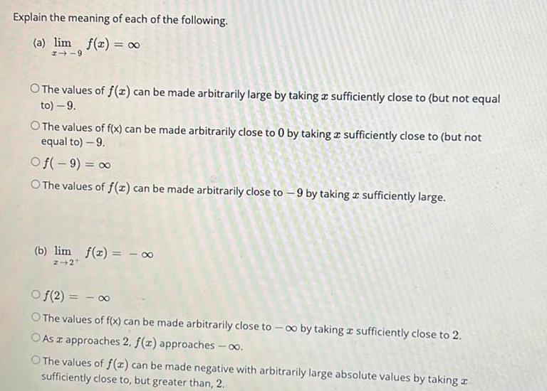 Explain the meaning of each of the following a lim f x 1 9 O The values of f x can be made arbitrarily large by taking a sufficiently close to but not equal to 9 O The values of f x can be made arbitrarily close to 0 by taking a sufficiently close to but not equal to 9 Of 9 O The values of f x can be made arbitrarily close to 9 by taking a sufficiently large b lim f x 2 2 Of 2 O The values of f x can be made arbitrarily close to co by taking a sufficiently close to 2 O As a approaches 2 f z approaches O The values of f x can be made negative with arbitrarily large absolute values by taking sufficiently close to but greater than 2