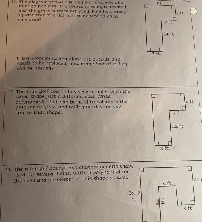 11 The diagram shows the shape of one hole at a mini golf course The course is being renovated and the grass surface replaced Find how many square feet of grass will be needed to cover this area If the wooden railing along the outside also needs to be replaced how many feet of railing will be needed 12 The mini golf course has several holes with the same shape just a different size Write polynomials that can be used to calculate the amount of grass and railing needed for any course that shape 13 The mini golf course has another generic shape used for several holes write a polynomial for the area and perimeter of this shape as well 3x 7 ft 14 7 ft 2x 7 ft 14 ft x ft ft x ft 7 ft DE x ft 2x ft x ft x ft 2x f