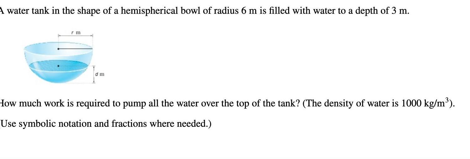 A water tank in the shape of a hemispherical bowl of radius 6 m is filled with water to a depth of 3 m rm dm How much work is required to pump all the water over the top of the tank The density of water is 1000 kg m Use symbolic notation and fractions where needed