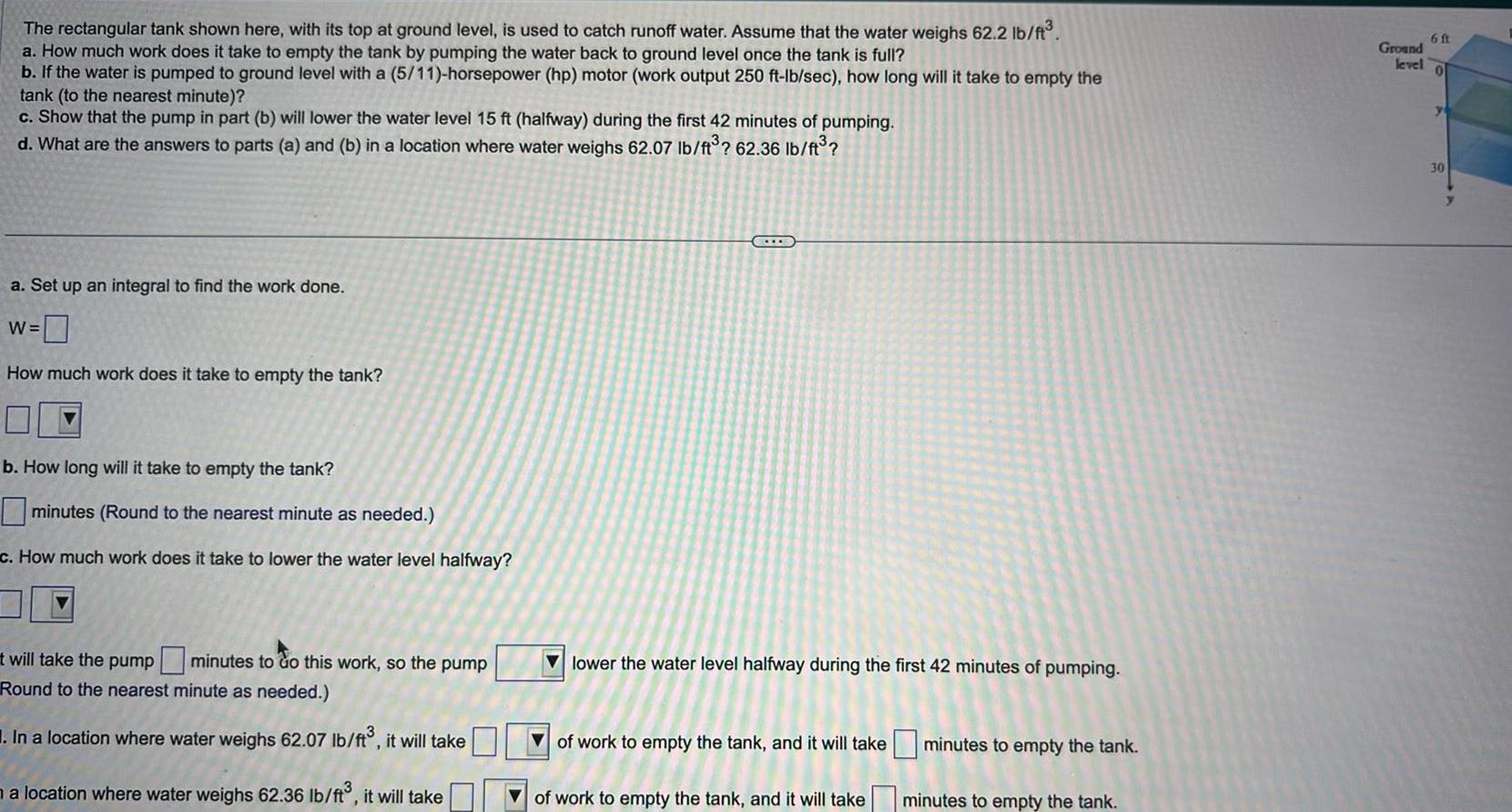 The rectangular tank shown here with its top at ground level is used to catch runoff water Assume that the water weighs 62 2 lb ft a How much work does it take to empty the tank by pumping the water back to ground level once the tank is full b If the water is pumped to ground level with a 5 11 horsepower hp motor work output 250 ft lb sec how long will it take to empty the tank to the nearest minute c Show that the pump in part b will lower the water level 15 ft halfway during the first 42 minutes of pumping d What are the answers to parts a and b in a location where water weighs 62 07 lb ft 62 36 lb ft a Set up an integral to find the work done W How much work does it take to empty the tank b How long will it take to empty the tank minutes Round to the nearest minute as needed c How much work does it take to lower the water level halfway t will take the pump minutes to do this work so the pump Round to the nearest minute as needed In a location where water weighs 62 07 lb ft it will take a location where water weighs 62 36 lb ft it will take TE lower the water level halfway during the first 42 minutes of pumping of work to empty the tank and it will take of work to empty the tank and it will take minutes to empty the tank minutes to empty the tank Ground level 6 ft 0 30