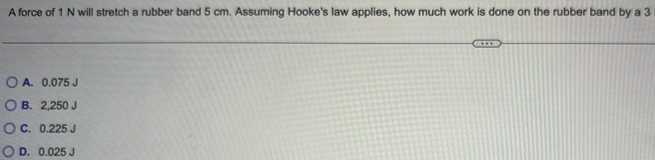 A force of 1 N will stretch a rubber band 5 cm Assuming Hooke s law applies how much work is done on the rubber band by a 3 A 0 075 J OB 2 250 J C 0 225 J D 0 025 J