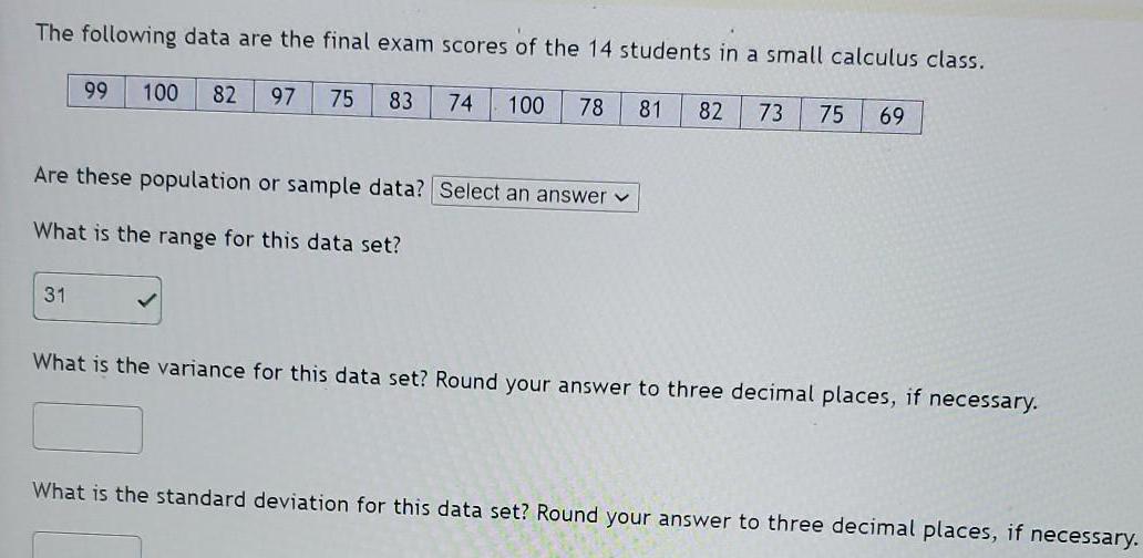 The following data are the final exam scores of the 14 students in a small calculus class 100 82 97 75 83 100 78 81 82 73 75 69 99 31 74 Are these population or sample data Select an answer What is the range for this data set What is the variance for this data set Round your answer to three decimal places if necessary What is the standard deviation for this data set Round your answer to three decimal places if necessary