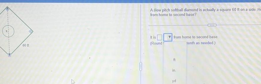 60 ft A GOOOD A slow pitch softball diamond is actually a square 60 ft on a side He from home to second base It is Round from home to second base tenth as needed ft in yd