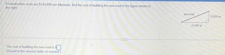 If construction costs are 144 000 per kilometer find the cost of building the new road in the figure shown to the right The cost of building the new road is s Round to the nearest dollar as needed new road 24 000 m 10 000 m