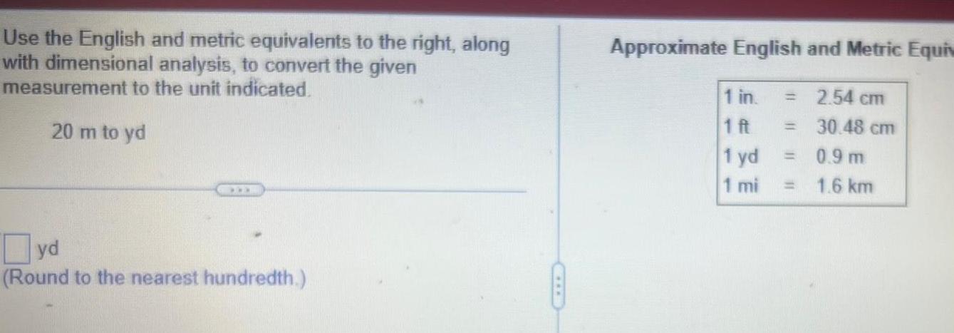 Use the English and metric equivalents to the right along with dimensional analysis to convert the given measurement to the unit indicated 20 m to yd yd Round to the nearest hundredth Approximate English and Metric Equiv 2 54 cm 30 48 cm 1 in 1 ft 1 yd 1 mi 0 9 m 1 6 km