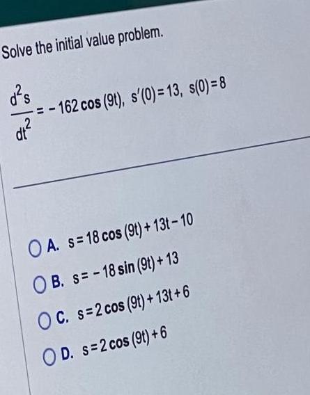 Solve the initial value problem d s dt 162 cos 9t s 0 13 s 0 8 OA s 18 cos 9t 13t 10 OB S 18 sin 9t 13 OC s 2 cos 9t 13t 6 OD s 2 cos 9t 6