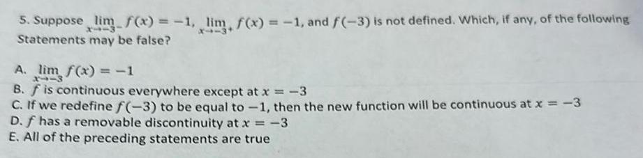 5 Suppose lim f x 1 lim f x 1 and f 3 is not defined Which if any of the following Statements may be false A lim f x 1 3113 B f is continuous everywhere except at x 3 C If we redefine f 3 to be equal to 1 then the new function will be continuous at x 3 D f has a removable discontinuity at x 3 E All of the preceding statements are true