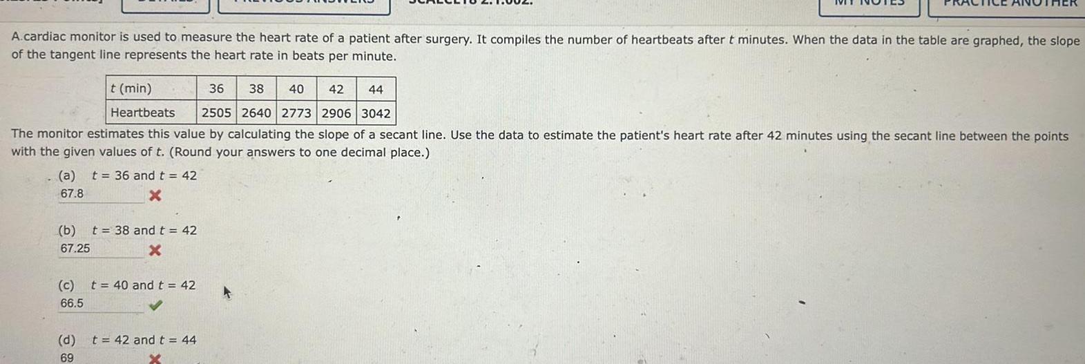 A cardiac monitor is used to measure the heart rate of a patient after surgery It compiles the number of heartbeats after t minutes When the data in the table are graphed the slope of the tangent line represents the heart rate in beats per minute t min 36 38 40 42 44 Heartbeats 2505 2640 2773 2906 3042 The monitor estimates this value by calculating the slope of a secant line Use the data to estimate the patient s heart rate after 42 minutes using the secant line between the points with the given values of t Round your answers to one decimal place a t 36 and t 42 67 8 x b t 38 and t 42 67 25 X c t 40 and t 42 66 5 d t 42 and t 44 69