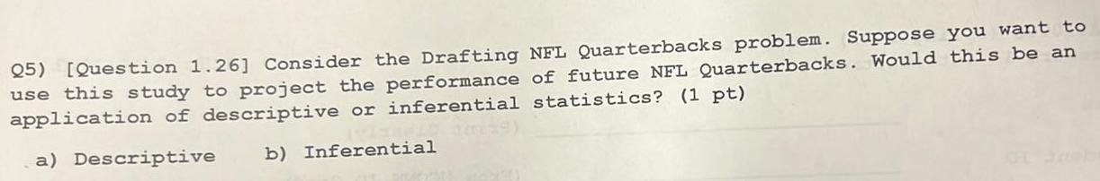 Q5 Question 1 26 Consider the Drafting NFL Quarterbacks problem Suppose you want to use this study to project the performance of future NFL Quarterbacks Would this be an application of descriptive or inferential statistics 1 pt a Descriptive b Inferential