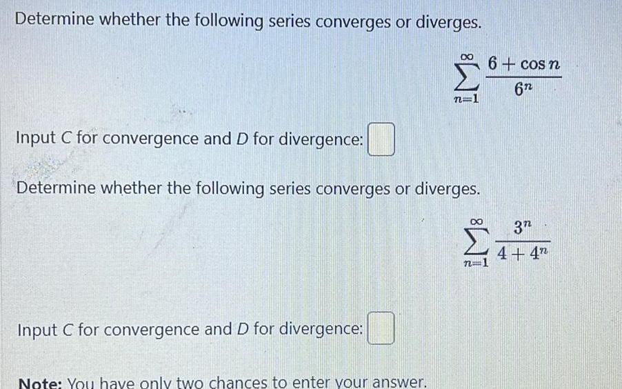 Determine whether the following series converges or diverges Input C for convergence and D for divergence Determine whether the following series converges or diverges Input C for convergence and D for divergence 7 Note You have only two chances to enter your answer 6 cos n 6n 3 4 4