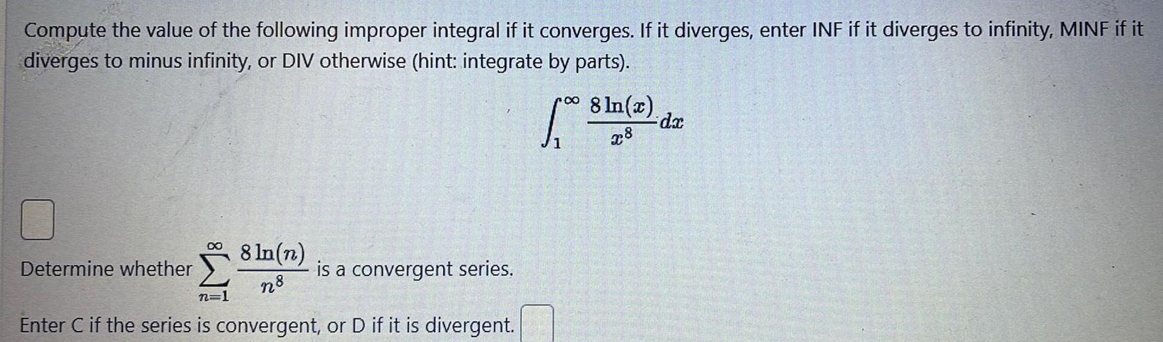 Compute the value of the following improper integral if it converges If it diverges enter INF if it diverges to infinity MINF if it diverges to minus infinity or DIV otherwise hint integrate by parts 8 ln n n8 n 1 Enter C if the series is convergent or D if it is divergent Determine whether is a convergent series 1 8 ln x x8 dx