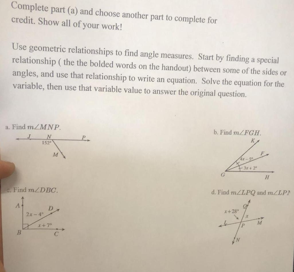 Complete part a and choose another part to complete for credit Show all of your work Use geometric relationships to find angle measures Start by finding a special relationship the the bolded words on the handout between some of the sides or angles and use that relationship to write an equation Solve the equation for the variable then use that variable value to answer the original question a Find m MNP N 152 J B c Find m DBC Af 2x 4 M D x 7 C b Find m FGH K G 4x 3x 2 F x 28 4 P IN d Find m LPQ and m LP H M