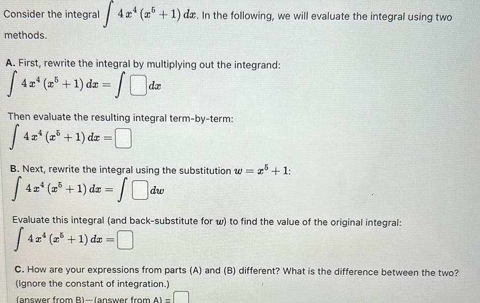 s 4x4 5 1 dx In the following we will evaluate the integral using two Consider the integral methods A First rewrite the integral by multiplying out the integrand 40 4x x 1 dx Then evaluate the resulting integral term by term 4x 4 x x5 1 dx da B Next rewrite the integral using the substitution w x5 1 42 10dw 4x x5 1 dx Evaluate this integral and back substitute for w to find the value of the original integral 14 4x4 x5 1 dx C How are your expressions from parts A and B different What is the difference between the two Ignore the constant of integration answer from B answer from A