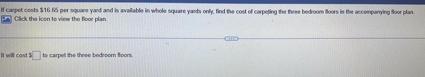If carpet costs 16 65 per square yard and is available in whole square yards only find the cost of carpeting the three bedroom floors in the accompanying floor plan Click the icon to view the floor plan It will cost to carpet the three bedroom floors www