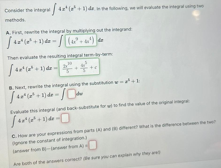 Consider the integral methods 4x 4x4 5 1 dx In the following we will evaluate the integral using two A First rewrite the integral by multiplying out the integrand 9 4 4x4 x 1 dx 4x 4x da Then evaluate the resulting integral term by term 4x4 4x4 xr5 1 dr 10 4x4 x5 1 dx 2x 5 4x4 x5 1 dx x 10dw 5 4x 5 B Next rewrite the integral using the substitution w x5 1 424 25 c Evaluate this integral and back substitute for w to find the value of the original integral 43 C How are your expressions from parts A and B different What is the difference between the two Ignore the constant of integration answer from B answer from A Are both of the answers correct Be sure you can explain why they are