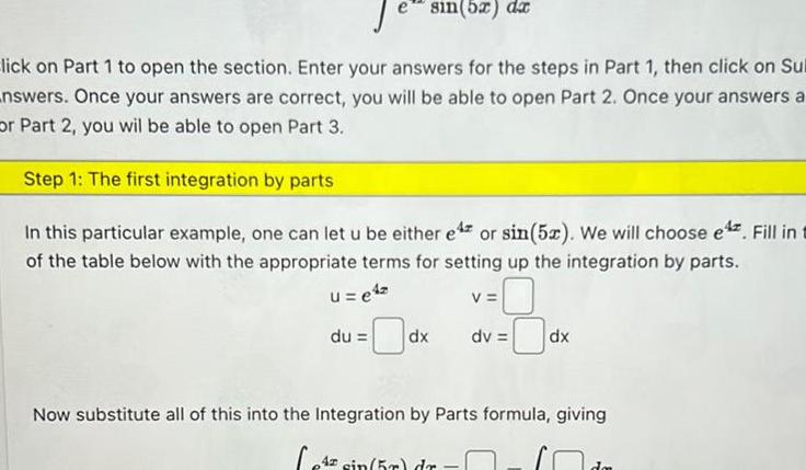 e sin 5x dx lick on Part 1 to open the section Enter your answers for the steps in Part 1 then click on Sul answers Once your answers are correct you will be able to open Part 2 Once your answers a or Part 2 you wil be able to open Part 3 Step 1 The first integration by parts In this particular example one can let u be either e or sin 5x We will choose e Fill in t of the table below with the appropriate terms for setting up the integration by parts u e4 du V dx dv 4 sin 5r dr dx Now substitute all of this into the Integration by Parts formula giving