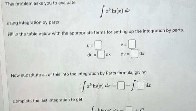 This problem asks you to evaluate using integration by parts Fill in the table below with the appropriate terms for setting up the integration by parts u Complete the last integration to get 12 du x ln x dx dx V dv Now substitute all of this into the Integration by Parts formula giving x 1 x dx In o do dx 0 10 C da