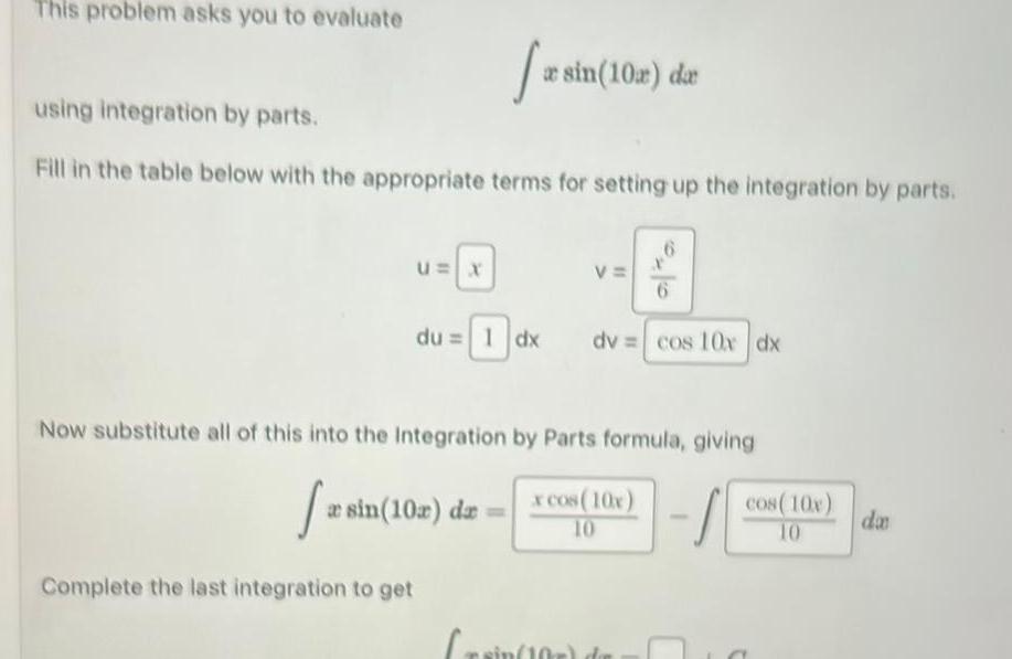 This problem asks you to evaluate U X 2 using integration by parts Fill in the table below with the appropriate terms for setting up the integration by parts du 1 dx sin 10x dx a sin 10 da Crain 1 V Now substitute all of this into the Integration by Parts formula giving fas x cos 10x 10 S Complete the last integration to get 10 6 6 dv cos 10x dx cos 10x 10 2 da