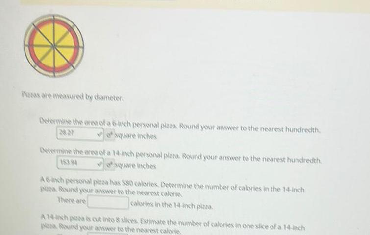 Peas are measured by diameter Determine the area of a 6 inch personal pizza Round your answer to the nearest hundredth AN of square inches Determine the area of a 14 inch personal pizza Round your answer to the nearest hundredth 18394 osquare inches A6 inch personal pizza has 580 calories Determine the number of calories in the 14 inch poza Round your answer to the nearest calorie There are calories in the 14 inch pizza A 14h plas cut into 8 slices Estimate the number of calories in one slice of a 14 inch plesa Round your answer to the nearest calorie