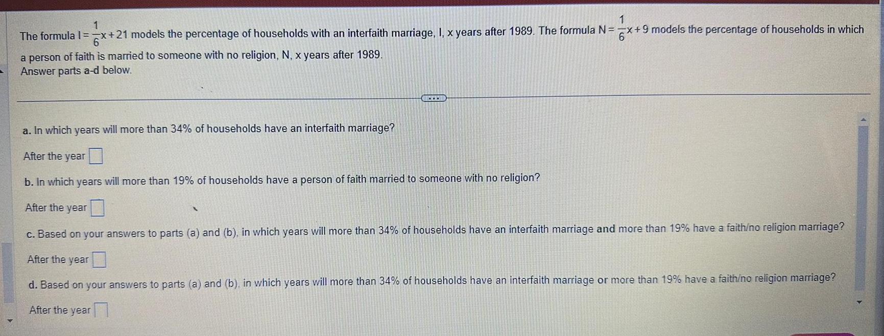 1 x 21 models the percentage of households with an interfaith marriage I x years after 1989 The formula N x 9 models the percentage of households in which 1 The formula 1 x 2 a person of faith is married to someone with no religion N x years after 1989 Answer parts a d below a In which years will more than 34 of households have an interfaith marriage After the year b In which years will more than 19 of households have a person of faith married to someone with no religion After the year c Based on your answers to parts a and b in which years will more than 34 of households have an interfaith marriage and more than 19 have a faith no religion marriage After the year d Based on your answers to parts a and b in which years will more than 34 of households have an interfaith marriage or more than 19 have a faith no religion marriage After the year S 16 2025