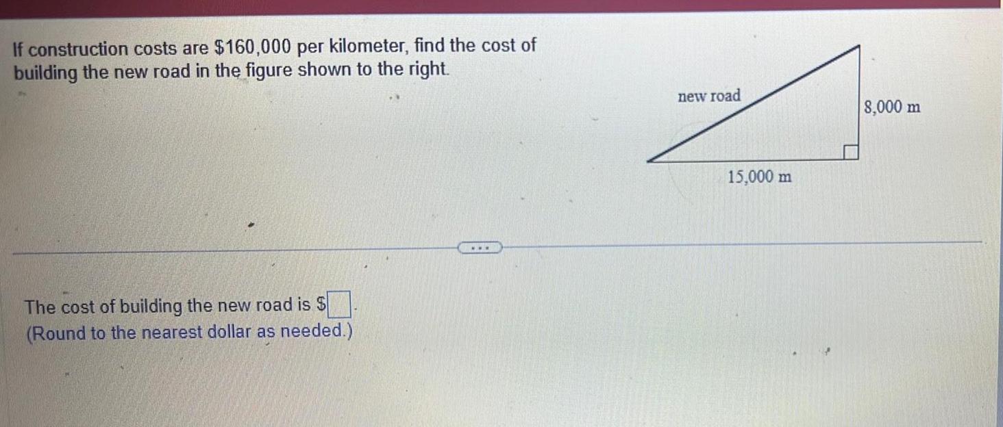 If construction costs are 160 000 per kilometer find the cost of building the new road in the figure shown to the right The cost of building the new road is Round to the nearest dollar as needed new road 15 000 m 8 000 m