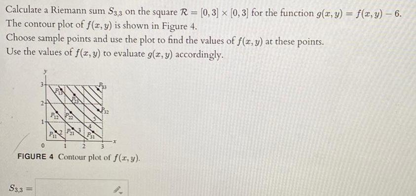 Calculate a Riemann sum S3 3 on the square R 0 3 x 0 3 for the function g x y f x y 6 The contour plot of f x y is shown in Figure 4 Choose sample points and use the plot to find the values of f x y at these points Use the values of f x y to evaluate g x y accordingly S3 3 PP P P21 P31 0 1 3 FIGURE 4 Contour plot of f x y P32 2