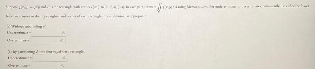 Suppose f z y zy and R is the rectangle with vertices 0 0 6 0 6 4 0 4 In each part estimate effs f x y dA using Riemann sums For underestimates or overestimates consistently use either the lower left hand corner or the upper right hand corner of each rectangle in a subdivision as appropriate a Without subdividing R Underestimate Overestimate 1 A b By partitioning R into four equal sized rectangles Underestimate Overestimate