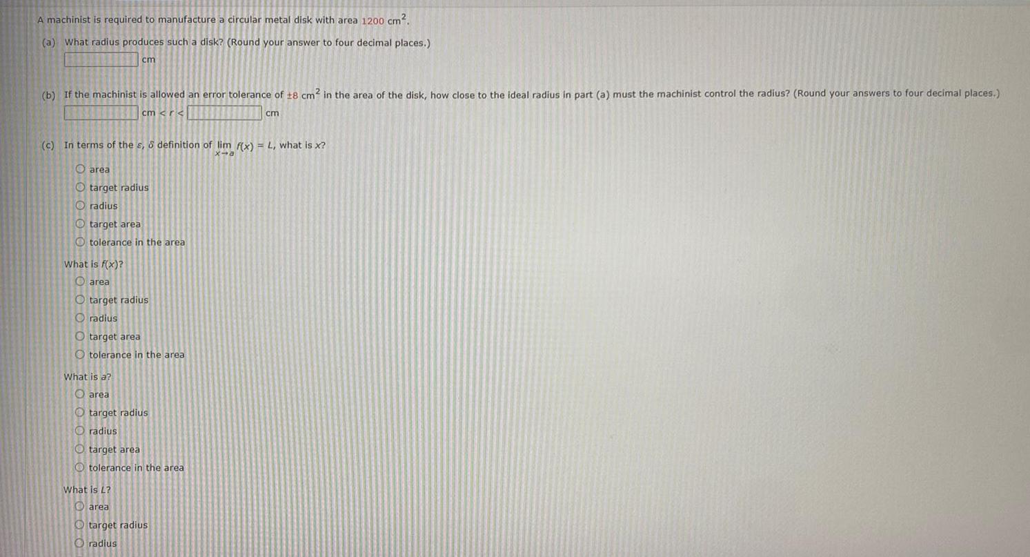 A machinist is required to manufacture a circular metal disk with area 1200 cm a What radius produces such a disk Round your answer to four decimal places b If the machinist is allowed an error tolerance of 18 cm in the area of the disk how close to the ideal radius in part a must the machinist control the radius Round your answers to four decimal places cm r cm c In terms of the s definition of lim f x L what is x x a cm Oarea Otarget radius radius target area Otolerance in the area What is f x Oarea O target radius radius O target area O tolerance in the area What is a area target radius radius O target area Otolerance in the area What is L area target radius radius