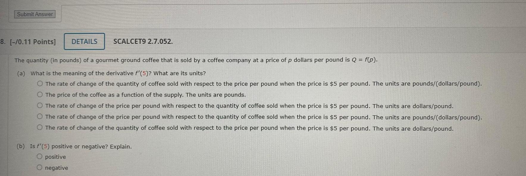 Submit Answer DETAILS SCALCET9 2 7 052 8 0 11 Points The quantity in pounds of a gourmet ground coffee that is sold by a coffee company at a price of p dollars per pound is Q f p a What is the meaning of the derivative f 5 What are its units O The rate of change of the quantity of coffee sold with respect to the price per pound when the price is 5 per pound The units are pounds dollars pound O The price of the coffee as a function of the supply The units are pounds O The rate of change of the price per pound with respect to the quantity of coffee sold when the price is 5 per pound The units are dollars pound O The rate of change of the price per pound with respect to the quantity of coffee sold when the price is 5 per pound The units are pounds dollars pound O The rate of change of the quantity of coffee sold with respect to the price per pound when the price is 5 per pound The units are dollars pound b Is f 5 positive or negative Explain O positive O negative