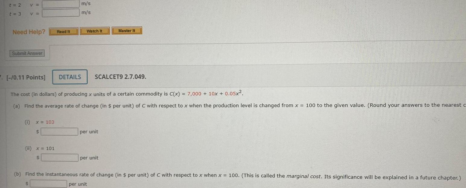 t 2 t 3 V V Need Help Submit Answer 1 x 103 S Read It ii x 101 m s m s 7 0 11 Points The cost in dollars of producing x units of a certain commodity is C x 7 000 10x 0 05x a Find the average rate of change in per unit of C with respect to x when the production level is changed from x 100 to the given value Round your answers to the nearest c DETAILS Watch It Master it SCALCET9 2 7 049 per unit per unit b Find the instantaneous rate of change in per unit of C with respect to x when x 100 This is called the marginal cost Its significance will be explained in a future chapter per unit