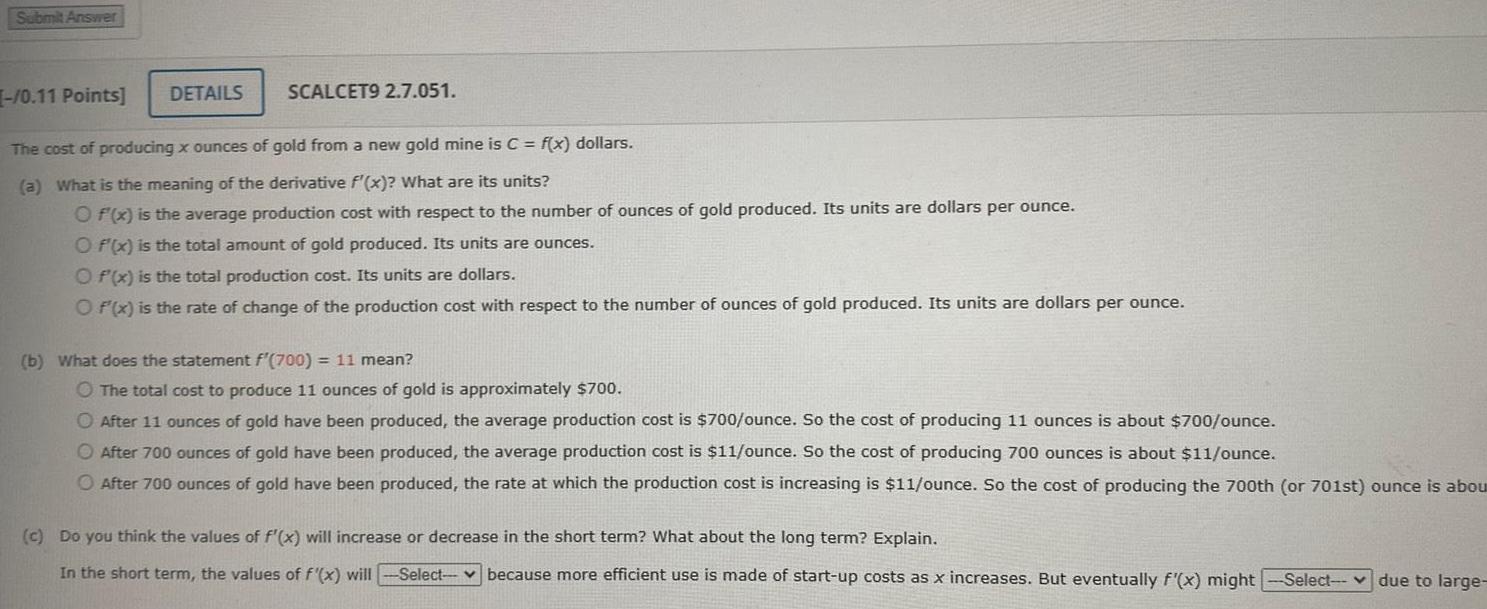 Submit Answer 0 11 Points DETAILS SCALCET9 2 7 051 The cost of producing x ounces of gold from a new gold mine is C f x dollars a What is the meaning of the derivative f x What are its units O f x is the average production cost with respect to the number of ounces of gold produced Its units are dollars per ounce O f x is the total amount of gold produced Its units are ounces Of x is the total production cost Its units are dollars O f x is the rate of change of the production cost with respect to the number of ounces of gold produced Its units are dollars per ounce b What does the statement f 700 11 mean O The total cost to produce 11 ounces of gold is approximately 700 O After 11 ounces of gold have been produced the average production cost is 700 ounce So the cost of producing 11 ounces is about 700 ounce O After 700 ounces of gold have been produced the average production cost is 11 ounce So the cost of producing 700 ounces is about 11 ounce O After 700 ounces of gold have been produced the rate at which the production cost is increasing is 11 ounce So the cost of producing the 700th or 701st ounce is abou c Do you think the values of f x will increase or decrease in the short term What about the long term Explain In the short term the values of f x will Select because more efficient use is made of start up costs as x increases But eventually f x might Select due to large