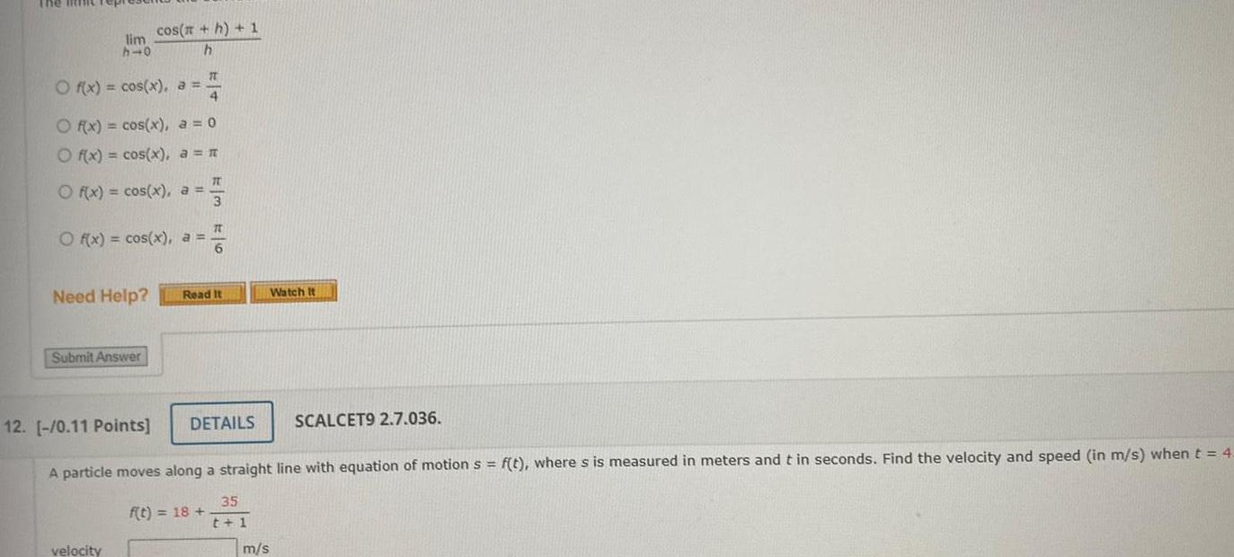 The little rep lim h 0 O f x cos x a cos h 1 h 4 O f x cos x a 0 O f x cos x a O f x cos x a O f x cos x a Need Help Submit Answer velocity 17 TU 3 IT 6 Read It f t 18 DETAILS Watch It 12 0 11 Points A particle moves along a straight line with equation of motion s f t where s is measured in meters and t in seconds Find the velocity and speed in m s when t 4 35 t 1 SCALCET9 2 7 036 m s