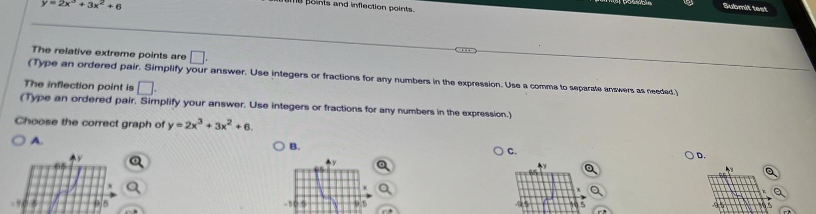 3x 6 points and inflection points The relative extreme points are Type an ordered pair Simplify your answer Use integers or fractions for any numbers in the expression Use a comma to separate answers as needed The inflection point is Type an ordered pair Simplify your answer Use integers or fractions for any numbers in the expression Choose the correct graph of y 2x 3x 6 OB possible O C O D Submit test