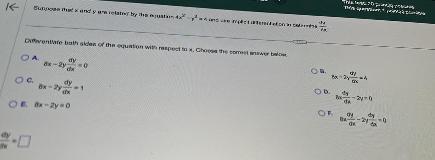 K Suppose that x and y are related by the equation 4x y Differentiate both sides of the equation with respect to x Choose the correct answer below O A dy 8x 2y dx O C dy Bx 2y dx OE 8x 2y 0 0 4 and use implicit differentiation to determine 1 X dy dx OB This test 20 point s possible This question 1 point s possible dy 8x 2y dx COD dy 4 8x 2y 0 dx O F dy dy dx 8x 2y 0