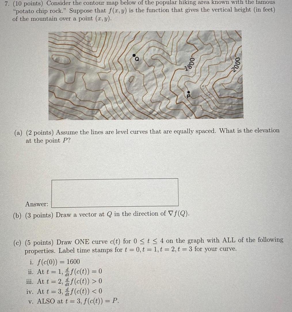 7 10 points Consider the contour map below of the popular hiking area known with the famous potato chip rock Suppose that f x y is the function that gives the vertical height in feet of the mountain over a point x y 008 a 2 points Assume the lines are level curves that are equally spaced What is the elevation at the point P Answer b 3 points Draw a vector at Q in the direction of Vf Q 000 i f c 0 1600 ii At t 1 f c t 0 iii At t 2 f c t 0 iv At t 3 f c t 0 v ALSO at t 3 f c t P c 5 points Draw ONE curve c t for 0 t 4 on the graph with ALL of the following properties Label time stamps for t 0 t 1 t 2 t 3 for your curve