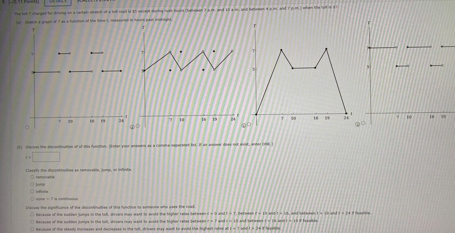 5 0 11 Points The toll T charged for driving on a certain stretch of a toll road is 5 except during rush hours between 7 a m and 10 a m and between 4 p m and 7 p m when the toll is 7 a Sketch a graph of T as a function of the time t measured in hours past midnight T T O DETAILS t FFW 7 10 16 19 jump infinite Onone T is continuous 24 t DO Classify the discontinuities as removable jump or infinite O removable 7 7 10 16 19 24 T b Discuss the discontinuities of of this function Enter your answers as a comma separated list If an answer does not exist enter DNE 7 5 7 10 16 19 24 t O T Discuss the significance of the discontinuities of this function to someone who uses the road O Because of the sudden jumps in the toll drivers may want to avoid the higher rates between t 0 and t 7 between t 10 and t 16 and between t 19 and t 24 if feasible Because of the sudden jumps in the toll drivers may want to avoid the higher rates between t 7 and t 10 and between t 16 and t 19 if feasible O Because of the steady increases and decreases in the toll drivers may want to avoid the highest rates at t 7 and t 24 if feasible 7 10 90 16 19