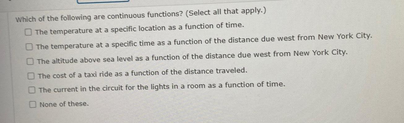 Which of the following are continuous functions Select all that apply O The temperature at a specific location as a function of time The temperature at a specific time as a function of the distance due west from New York City The altitude above sea level as a function of the distance due west from New York City The cost of a taxi ride as a function of the distance traveled The current in the circuit for the lights in a room as a function of time None of these