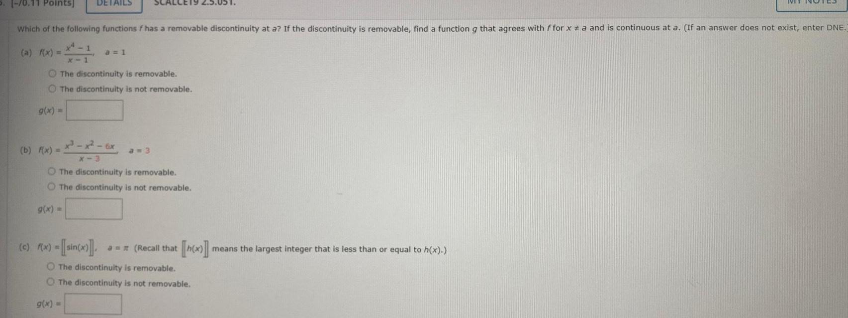 S 0 11 Points DETAILS Which of the following functions f has a removable discontinuity at a If the discontinuity is removable find a function g that agrees with ffor x a and is continuous at a If an answer does not exist enter DNE a f x The discontinuity is removable O The discontinuity is not removable g x a 1 x x 6x X 3 O The discontinuity is removable The discontinuity is not removable b f x g x a 3 c f x sin x a Recall that h x means the largest integer that is less than or equal to h x O The discontinuity is removable O The discontinuity is not removable g x