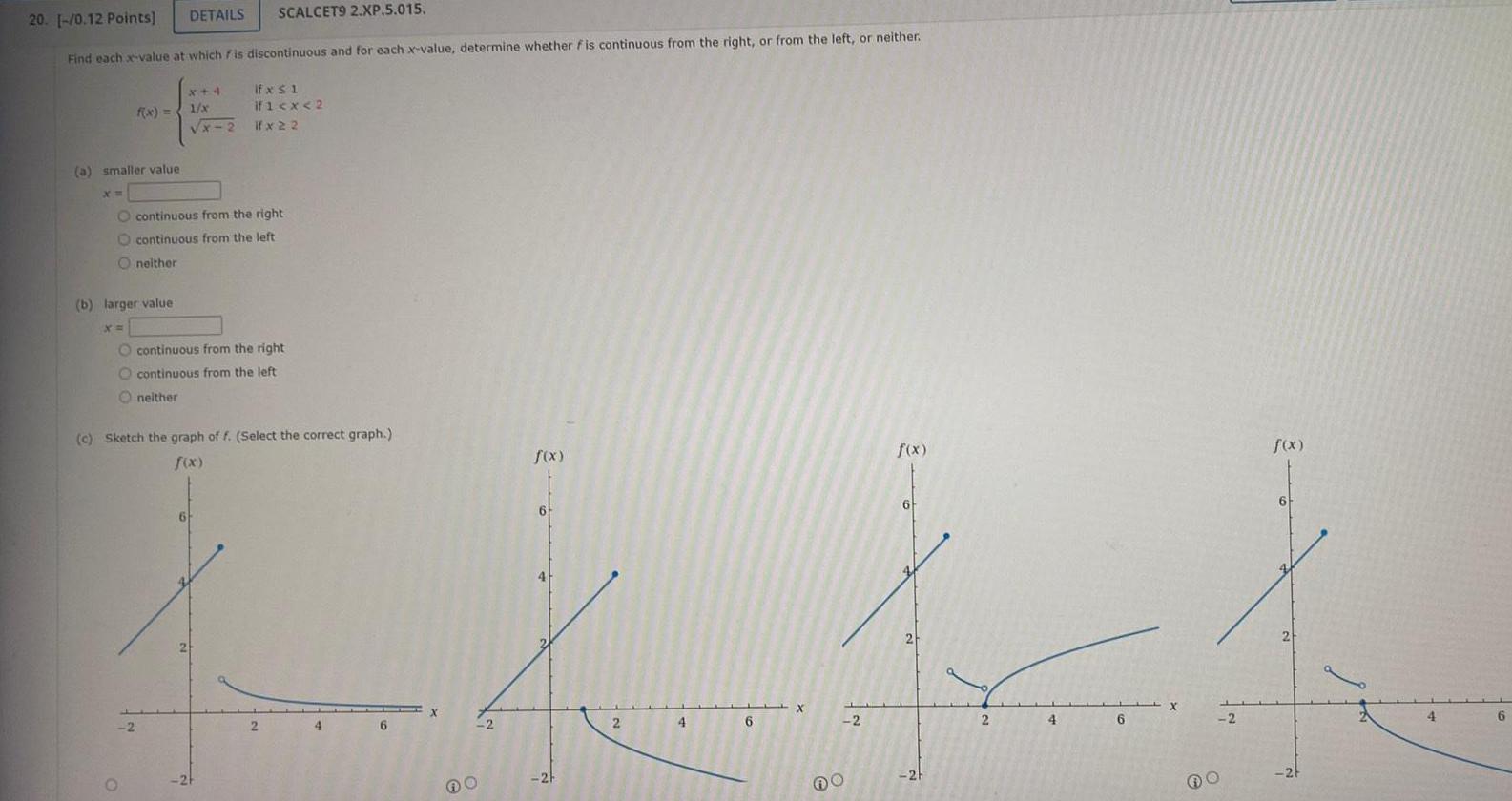 20 0 12 Points DETAILS SCALCET9 2 XP 5 015 Find each x value at which is discontinuous and for each x value determine whether fis continuous from the right or from the left or neither a smaller value X f x Oneither b larger value X O continuous from the right O continuous from the left x 4 lfxs1 1 x x 2 2 if 1 x 2 lfx22 O continuous from the right O continuous from the left Oneither 6 c Sketch the graph of f Select the correct graph f x 2 4 6 2 f x 6 2 4 6 X 2 f x 6 2 2 4 6 2 f x 6 2 4 6