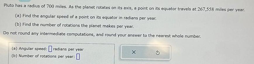 Pluto has a radius of 700 miles As the planet rotates on its axis a point on its equator travels at 267 558 miles per year a Find the angular speed of a point on its equator in radians per year b Find the number of rotations the planet makes per year Do not round any intermediate computations and round your answer to the nearest whole number a Angular speed radians per year b Number of rotations per year X