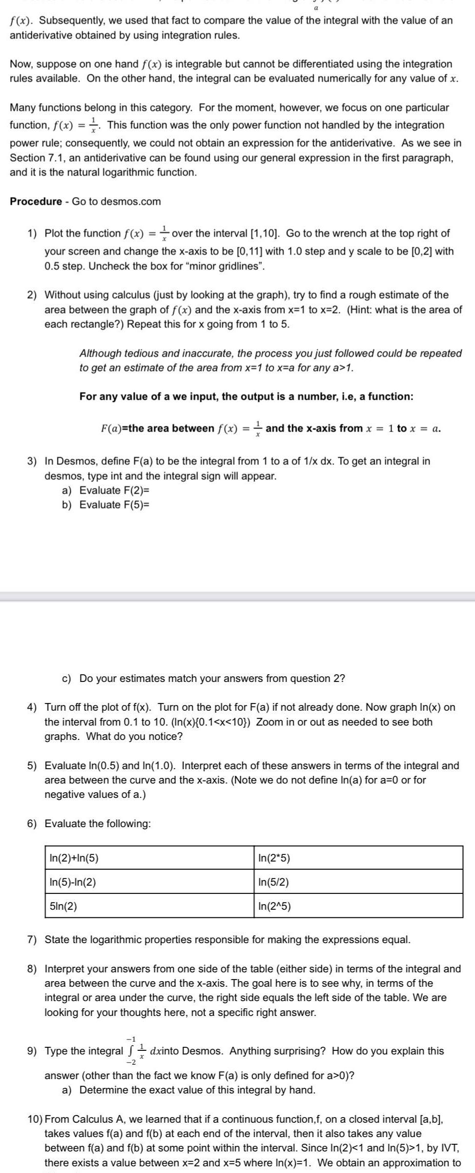 a f x Subsequently we used that fact to compare the value of the integral with the value of an antiderivative obtained by using integration rules Now suppose on one hand f x is integrable but cannot be differentiated using the integration rules available On the other hand the integral can be evaluated numerically for any value of x Many functions belong in this category For the moment however we focus on one particular function f x This function was the only power function not handled by the integration power rule consequently we could not obtain an expression for the antiderivative As we see in Section 7 1 an antiderivative can be found using our general expression in the first paragraph and it is the natural logarithmic function Procedure Go to desmos com 1 Plot the function f x over the interval 1 10 Go to the wrench at the top right of your screen and change the x axis to be 0 11 with 1 0 step and y scale to be 0 2 with 0 5 step Uncheck the box for minor gridlines 2 Without using calculus just by looking at the graph try to find a rough estimate of the area between the graph of f x and the x axis from x 1 to x 2 Hint what is the area of each rectangle Repeat this for x going from 1 to 5 Although tedious and inaccurate the process you just followed could be repeated to get an estimate of the area from x 1 to x a for any a 1 For any value of a we input the output is a number i e a function F a the area between f x and the x axis from x 1 to x a 3 In Desmos define F a to be the integral from 1 to a of 1 x dx To get an integral in desmos type int and the integral sign will appear a Evaluate F 2 b Evaluate F 5 c Do your estimates match your answers from question 2 4 Turn off the plot of f x Turn on the plot for F a if not already done Now graph In x on the interval from 0 1 to 10 In x 0 1 x 10 Zoom in or out as needed to see both graphs What do you notice 5 Evaluate In 0 5 and In 1 0 Interpret each of these answers in terms of the integral and area between the curve and the x axis Note we do not define In a for a 0 or for negative values of a 6 Evaluate the following In 2 In 5 In 5 In 2 5ln 2 In 2 5 In 5 2 In 2 5 7 State the logarithmic properties responsible for making the expressions equal 8 Interpret your answers from one side of the table either side in terms of the integral and area between the curve and the x axis The goal here is to see why in terms of the integral or area under the curve the right side equals the left side of the table We are looking for your thoughts here not a specific right answer 1 9 Type the integral dxinto Desmos Anything surprising How do you explain this 2 answer other than the fact we know F a is only defined for a 0 a Determine the exact value of this integral by hand 10 From Calculus A we learned that if a continuous function f on a closed interval a b takes values f a and f b at each end of the interval then it also takes any value between f a and f b at some point within the interval Since In 2 1 and In 5 1 by IVT there exists a value between x 2 and x 5 where In x 1 We obtain an approximation to