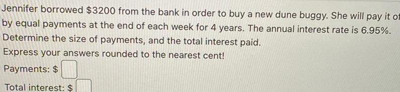Jennifer borrowed 3200 from the bank in order to buy a new dune buggy She will pay it of by equal payments at the end of each week for 4 years The annual interest rate is 6 95 Determine the size of payments and the total interest paid Express your answers rounded to the nearest cent Payments Total interest